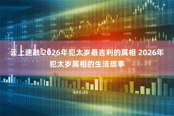 云上速融 2026年犯太岁最吉利的属相 2026年犯太岁属相的生活琐事
