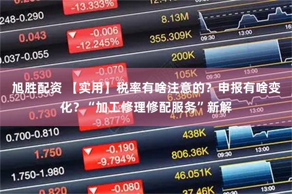 旭胜配资 【实用】税率有啥注意的？申报有啥变化？“加工修理修配服务”新解